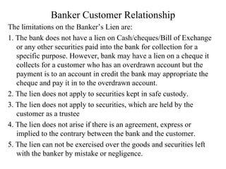 Banker Customer Relationship The limitations on the Banker’s Lien are: 1. The bank does not have a lien on Cash/cheques/Bill of Exchange or any other securities paid into the bank for collection for a specific purpose. However, bank may have a lien on a cheque it collects for a customer who has an overdrawn account but the payment is to an account in credit the bank may appropriate the cheque and pay it in to the overdrawn account. 2. The lien does not apply to securities kept in safe custody. 3. The lien does not apply to securities, which are held by the customer as a trustee 4. The lien does not arise if there is an agreement, express or implied to the contrary between the bank and the customer. 5. The lien can not be exercised over the goods and securities left with the banker by mistake or negligence. 