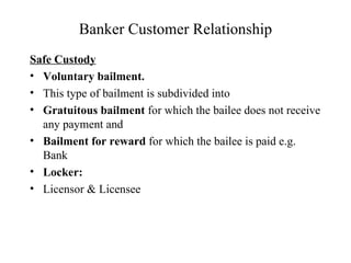 Banker Customer Relationship Safe Custody Voluntary   bailment.  This type of bailment is subdivided into  Gratuitous bailment  for which the bailee does not receive any payment and  Bailment for reward  for which the bailee is paid e.g. Bank Locker: Licensor & Licensee 