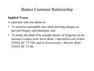 Banker Customer Relationship Implied Terms A customer only has duties to: To exercise reasonable care when drawing cheques to prevent forgery and alteration; and To notify the bank if he actually knows of forgeries on his account  London Joint Stock Bank v Macmillan and Arthur  [1918] AC 777 HL and in  Greenwoods v Martins Bank  [1933] AC 51 HL 