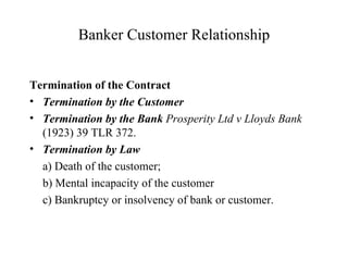Banker Customer Relationship Termination of the Contract Termination by the Customer   Termination by the Bank  Prosperity Ltd v Lloyds Bank  (1923) 39 TLR 372.  Termination by Law a) Death of the customer; b) Mental incapacity of the customer c) Bankruptcy or insolvency of bank or customer. 