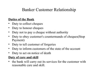 Banker Customer Relationship Duties of the Bank Duty to collect cheques Duty to honour cheques Duty not to pay a cheque without authority Duty to obey customer's countermands of cheques(Stop Payment) Duty to tell customer of forgeries Duty to inform customers of the state of the account Duty to act on notice of death Duty of care and skill the bank will carry out its services for the customer with reasonable care and skill. 