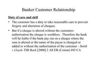 Banker Customer Relationship Duty of care and skill The customer has a duty to take reasonable care to prevent forgery and alteration of cheques.  But if a cheque is altered without the customers authorisation the cheque is worthless . Therefore the bank will be liable if the bank pay out on a cheque where the sum is altered or the name of the payee is changed or added to without the authorisation of the customer -  Smith v Lloyds TSB Bank  [2000] 2 All ER (Comm) 693 CA 