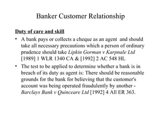 Banker Customer Relationship Duty of care and skill A bank pays or collects a cheque as an agent  and should take all necessary precautions which a person of ordinary prudence should take  Lipkin Gorman v Karpnale Ltd  [1989] 1 WLR 1340 CA & [1992] 2 AC 548 HL The test to be applied to determine whether a bank is in breach of its duty as agent is: There should be reasonable  grounds for the bank for believing that the customer's account was being operated fraudulently by another -  Barclays Bank v Quinceare Ltd  [1992] 4 All ER 363. 