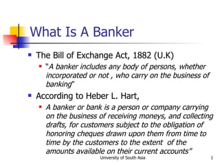 What Is A Banker
   The Bill of Exchange Act, 1882 (U.K)
       “A banker includes any body of persons, whether
        incorporated or not , who carry on the business of
        banking”
   According to Heber L. Hart,
       A banker or bank is a person or company carrying
        on the business of receiving moneys, and collecting
        drafts, for customers subject to the obligation of
        honoring cheques drawn upon them from time to
        time by the customers to the extent of the
        amounts available on their current accounts”
                        University of South Asia             1
 
