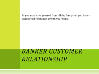 As you may have guessed from all the fine print, you have a
contractual relationship with your bank




BANKER CUSTOMER
RELATIONSHIP
 