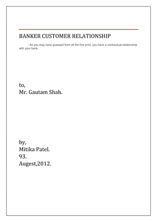 BANKER CUSTOMER RELATIONSHIP
       - As you may have guessed from all the fine print, you have a contractual relationship
with your bank.




to,
Mr. Gautam Shah.




by,
Mitika Patel.
93.
Augest,2012.
 