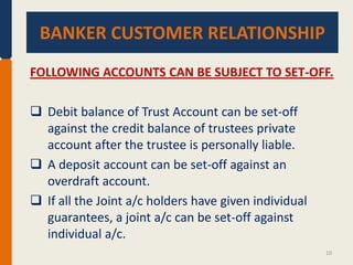 BANKER CUSTOMER RELATIONSHIP.
BANKER CUSTOMER RELATIONSHIP
FOLLOWING ACCOUNTS CAN BE SUBJECT TO SET-OFF.
 Debit balance of Trust Account can be set-off
against the credit balance of trustees private
account after the trustee is personally liable.
 A deposit account can be set-off against an
overdraft account.
 If all the Joint a/c holders have given individual
guarantees, a joint a/c can be set-off against
individual a/c.
10

 
