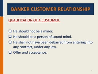 BANKER CUSTOMER RELATIONSHIP.
BANKER CUSTOMER RELATIONSHIP
QUALIFICATION OF A CUSTOMER.
 He should not be a minor.
 He should be a person of sound mind.
 He shall not have been debarred from entering into
any contract, under any law.
 Offer and acceptance.

3

 