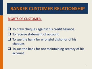 BANKER CUSTOMER RELATIONSHIP
BANKER CUSTOMER RELATIONSHIP.
RIGHTS OF CUSTOMER.
 To draw cheques against his credit balance.
 To receive statement of account.
 To sue the bank for wrongful dishonor of his
cheques.
 To sue the bank for not maintaining secrecy of his
account.

4

 