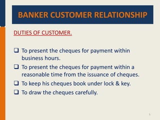 BANKER CUSTOMER RELATIONSHIP.
BANKER CUSTOMER RELATIONSHIP
DUTIES OF CUSTOMER.
 To present the cheques for payment within
business hours.
 To present the cheques for payment within a
reasonable time from the issuance of cheques.
 To keep his cheques book under lock & key.
 To draw the cheques carefully.

5

 