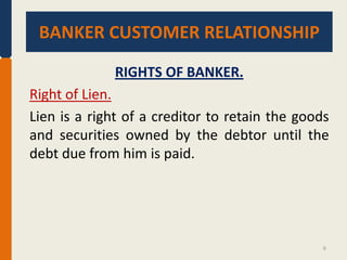 BANKER CUSTOMER RELATIONSHIP.
BANKER CUSTOMER RELATIONSHIP
RIGHTS OF BANKER.

Right of Lien.
Lien is a right of a creditor to retain the goods
and securities owned by the debtor until the
debt due from him is paid.

6

 