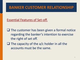 BANKER CUSTOMER RELATIONSHIP.
BANKER CUSTOMER RELATIONSHIP
Essential Features of Set-off.
 The customer has been given a formal notice
regarding the banker’s intention to exercise
the right of set off.
 The capacity of the a/c holder in all the
accounts must be the same.
8

 