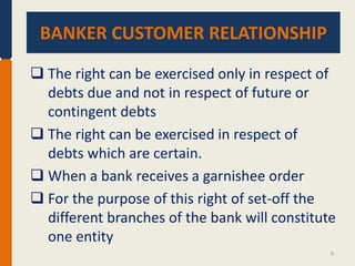 BANKER CUSTOMER RELATIONSHIP.
BANKER CUSTOMER RELATIONSHIP
 The right can be exercised only in respect of
debts due and not in respect of future or
contingent debts
 The right can be exercised in respect of
debts which are certain.
 When a bank receives a garnishee order
 For the purpose of this right of set-off the
different branches of the bank will constitute
one entity
9

 