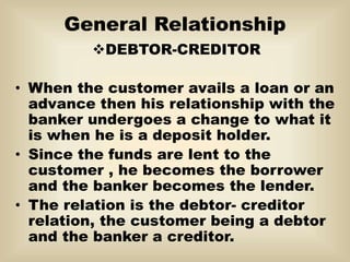 General Relationship
DEBTOR-CREDITOR
• When the customer avails a loan or an
advance then his relationship with the
banker undergoes a change to what it
is when he is a deposit holder.
• Since the funds are lent to the
customer , he becomes the borrower
and the banker becomes the lender.
• The relation is the debtor- creditor
relation, the customer being a debtor
and the banker a creditor.
 