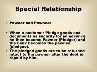 Special Relationship
• Pawner and Pawnee:
• When a customer Pledge goods and
documents as security for an advance
he then become Pawner (Pledger) and
the bank becomes the pawnee
(pledgee).
• The pledged goods are to be returned
intact to the pawner after the debt is
repaid by him.
 