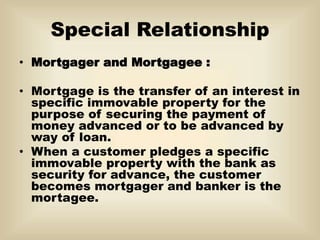 Special Relationship
• Mortgager and Mortgagee :
• Mortgage is the transfer of an interest in
specific immovable property for the
purpose of securing the payment of
money advanced or to be advanced by
way of loan.
• When a customer pledges a specific
immovable property with the bank as
security for advance, the customer
becomes mortgager and banker is the
mortagee.
 