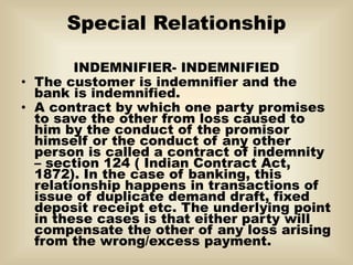 Special Relationship
INDEMNIFIER- INDEMNIFIED
• The customer is indemnifier and the
bank is indemnified.
• A contract by which one party promises
to save the other from loss caused to
him by the conduct of the promisor
himself or the conduct of any other
person is called a contract of indemnity
– section 124 ( Indian Contract Act,
1872). In the case of banking, this
relationship happens in transactions of
issue of duplicate demand draft, fixed
deposit receipt etc. The underlying point
in these cases is that either party will
compensate the other of any loss arising
from the wrong/excess payment.
 