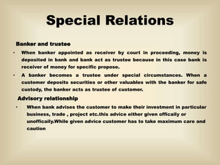 Special Relations
Banker and trustee
• When banker appointed as receiver by court in proceeding, money is
deposited in bank and bank act as trustee because in this case bank is
receiver of money for specific propose.
• A banker becomes a trustee under special circumstances. When a
customer deposits securities or other valuables with the banker for safe
custody, the banker acts as trustee of customer.
Advisory relationship
• When bank advises the customer to make their investment in particular
business, trade , project etc.this advice either given officaily or
unofficaily.While given advice customer has to take maximum care and
caution
 