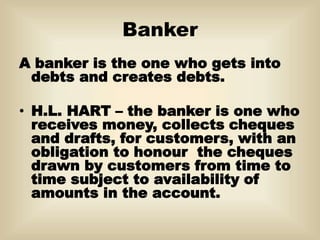 Banker
A banker is the one who gets into
debts and creates debts.
• H.L. HART – the banker is one who
receives money, collects cheques
and drafts, for customers, with an
obligation to honour the cheques
drawn by customers from time to
time subject to availability of
amounts in the account.
 