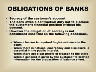 OBLIGATIONS OF BANKS
• Secrecy of the customer’s account
• The bank owes a contractual duty not to disclose
the customer’s financial position without his
consent.
• However the obligation of secrecy is not
considered essential on the following occasions.
– When a banker is required to give evidence in the
court.
– When there is national emergency and disclosure is
essential in the public interest.
– When there are clear proofs of treason to the state
– When a consent is given by the customer to provide
information for the preparation of balance sheet.
 