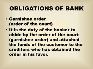 OBLIGATIONS OF BANK
• Garnishee order
(order of the court)
• It is the duty of the banker to
abide by the order of the court
(garnishee order) and attached
the funds of the customer to the
creditors who has obtained the
order in his favor.
 