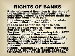 RIGHTS OF BANKS
• Right of general lien- Lien is the right of
the creditor to retain the goods and
securities owned by the debtor untill the
debt due from him is paid.
• It conferes upon the creditor to retain
the securities of the debtor.
• It does not confer the right to sell.
• There are two types of liens – General
lien and particular lien.
• Section 171 of Indian contract Act 1872
conferes general lien on bankers.
• Bankers lien is tantamount to implied
pledge. The reason being the banker is
bestowed with a right even to sell
securities without the intervention of
the court.
• Pledge – Section 172 of Indian contract
Act 1872- bailment of goods as security
for payment of a debt or performance.
 