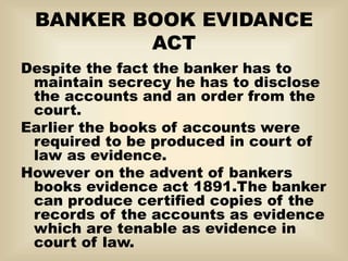 BANKER BOOK EVIDANCE
ACT
Despite the fact the banker has to
maintain secrecy he has to disclose
the accounts and an order from the
court.
Earlier the books of accounts were
required to be produced in court of
law as evidence.
However on the advent of bankers
books evidence act 1891.The banker
can produce certified copies of the
records of the accounts as evidence
which are tenable as evidence in
court of law.
 