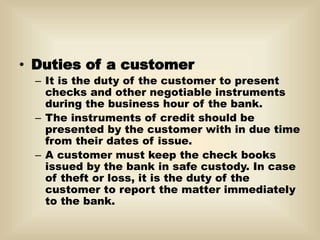 • Duties of a customer
– It is the duty of the customer to present
checks and other negotiable instruments
during the business hour of the bank.
– The instruments of credit should be
presented by the customer with in due time
from their dates of issue.
– A customer must keep the check books
issued by the bank in safe custody. In case
of theft or loss, it is the duty of the
customer to report the matter immediately
to the bank.
 