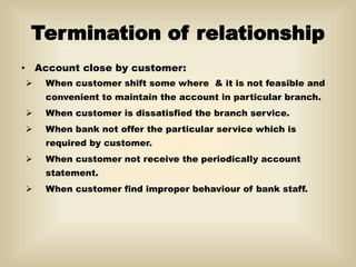 Termination of relationship
• Account close by customer:
 When customer shift some where & it is not feasible and
convenient to maintain the account in particular branch.
 When customer is dissatisfied the branch service.
 When bank not offer the particular service which is
required by customer.
 When customer not receive the periodically account
statement.
 When customer find improper behaviour of bank staff.
 