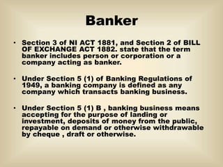 Banker
• Section 3 of NI ACT 1881, and Section 2 of BILL
OF EXCHANGE ACT 1882. state that the term
banker includes person or corporation or a
company acting as banker.
• Under Section 5 (1) of Banking Regulations of
1949, a banking company is defined as any
company which transacts banking business.
• Under Section 5 (1) B , banking business means
accepting for the purpose of landing or
investment, deposits of money from the public,
repayable on demand or otherwise withdrawable
by cheque , draft or otherwise.
 