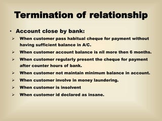 Termination of relationship
• Account close by bank:
 When customer pass habitual cheque for payment without
having sufficient balance in A/C.
 When customer account balance is nil more then 6 months.
 When customer regularly present the cheque for payment
after counter hours of bank.
 When customer not maintain minimum balance in account.
 When customer involve in money laundering.
 When customer is insolvent
 When customer id declared as insane.
 