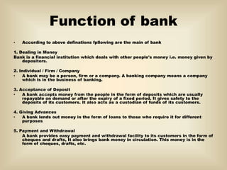 Function of bank
• According to above definations fpllowing are the main of bank
1. Dealing in Money
Bank is a financial institution which deals with other people's money i.e. money given by
depositors.
2. Individual / Firm / Company
• A bank may be a person, firm or a company. A banking company means a company
which is in the business of banking.
3. Acceptance of Deposit
• A bank accepts money from the people in the form of deposits which are usually
repayable on demand or after the expiry of a fixed period. It gives safety to the
deposits of its customers. It also acts as a custodian of funds of its customers.
4. Giving Advances
• A bank lends out money in the form of loans to those who require it for different
purposes
5. Payment and Withdrawal
A bank provides easy payment and withdrawal facility to its customers in the form of
cheques and drafts, It also brings bank money in circulation. This money is in the
form of cheques, drafts, etc.
 
