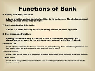 Functions of Bank
6. Agency and Utility Services
A bank provides various banking facilities to its customers. They include general
utility services and agency services.
7. Profit and Service Orientation
A bank is a profit seeking institution having service oriented approach.
8. Ever increasing Functions
Banking is an evolutionary concept. There is continuous expansion and
diversification as regards the functions, services and activities of a bank.
9. Connecting Link
A bank acts as a connecting link between borrowers and lenders of money. Banks collect money from those who
have surplus money and give the same to those who are in need of money.
10. Banking Business
A bank's main activity should be to do business of banking which should not be subsidiary to any other business.
11. Name Identity
A bank should always add the word "bank" to its name to enable people to know that it is a bank and that it is
dealing in money.
 