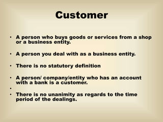 Customer
• A person who buys goods or services from a shop
or a business entity.
• A person you deal with as a business entity.
• There is no statutory definition
• A person/ company/entity who has an account
with a bank is a customer.
•
• There is no unanimity as regards to the time
period of the dealings.
 