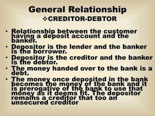 General Relationship
CREDITOR-DEBTOR
• Relationship between the customer
having a deposit account and the
banker.
• Depositor is the lender and the banker
is the borrower.
• Depositor is the creditor and the banker
is the debtor.
• The money handed over to the bank is a
debt.
• The money once deposited in the bank
becomes the money of the bank and it
is prerogative of the bank to use that
money as it deems fit. The depositor
remains a creditor that too an
unsecured creditor
 