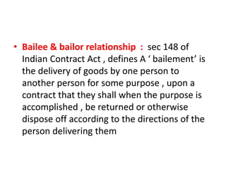 • Bailee & bailor relationship : sec 148 of
Indian Contract Act , defines A ‘ bailement’ is
the delivery of goods by one person to
another person for some purpose , upon a
contract that they shall when the purpose is
accomplished , be returned or otherwise
dispose off according to the directions of the
person delivering them
 