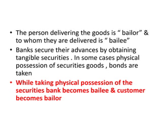 • The person delivering the goods is “ bailor” &
to whom they are delivered is “ bailee”
• Banks secure their advances by obtaining
tangible securities . In some cases physical
possession of securities goods , bonds are
taken
• While taking physical possession of the
securities bank becomes bailee & customer
becomes bailor
 
