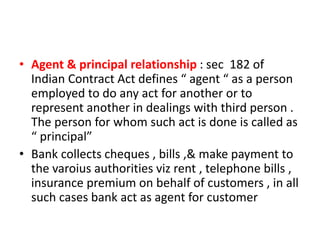 • Agent & principal relationship : sec 182 of
Indian Contract Act defines “ agent “ as a person
employed to do any act for another or to
represent another in dealings with third person .
The person for whom such act is done is called as
“ principal”
• Bank collects cheques , bills ,& make payment to
the varoius authorities viz rent , telephone bills ,
insurance premium on behalf of customers , in all
such cases bank act as agent for customer
 