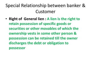 Special Relationship between banker &
Customer
• Right of General lien : A lien is the right to
retain possession of specific goods or
securities or other movables of which the
ownership vests in some other person &
possession can be retained till the owner
discharges the debt or obligation to
possessor
 