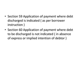 • Section 59 Application of payment where debt
discharged is indicated ( as per borrower
instruction )
• Section 60 Application of payment where debt
to be discharged is not indicated ( in absence
of express or implied intention of debtor )
 
