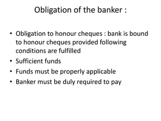 Obligation of the banker :
• Obligation to honour cheques : bank is bound
to honour cheques provided following
conditions are fulfilled
• Sufficient funds
• Funds must be properly applicable
• Banker must be duly required to pay
 