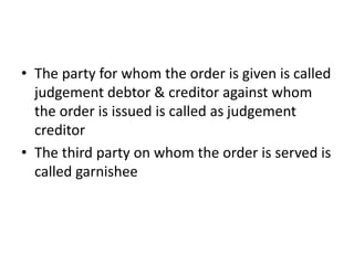 • The party for whom the order is given is called
judgement debtor & creditor against whom
the order is issued is called as judgement
creditor
• The third party on whom the order is served is
called garnishee
 