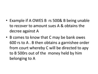 • Example if A OWES B rs 500& B being unable
to recover to amount sues A & obtains the
decree against A
• B comes to know that C may be bank owes
600 rs to A . B then obtains a garnishee order
from court whereby C will be directed to apy
to B 500rs out of the money held by him
belonging to A
 
