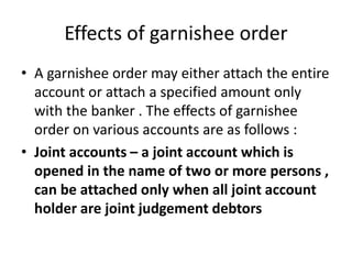 Effects of garnishee order
• A garnishee order may either attach the entire
account or attach a specified amount only
with the banker . The effects of garnishee
order on various accounts are as follows :
• Joint accounts – a joint account which is
opened in the name of two or more persons ,
can be attached only when all joint account
holder are joint judgement debtors
 