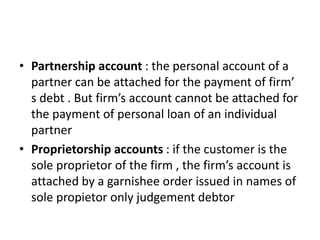 • Partnership account : the personal account of a
partner can be attached for the payment of firm’
s debt . But firm’s account cannot be attached for
the payment of personal loan of an individual
partner
• Proprietorship accounts : if the customer is the
sole proprietor of the firm , the firm’s account is
attached by a garnishee order issued in names of
sole propietor only judgement debtor
 