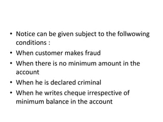 • Notice can be given subject to the follwowing
conditions :
• When customer makes fraud
• When there is no minimum amount in the
account
• When he is declared criminal
• When he writes cheque irrespective of
minimum balance in the account
 