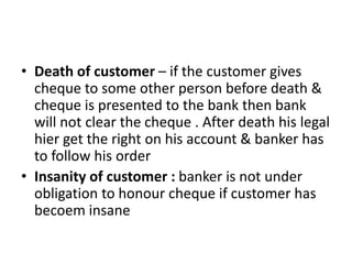 • Death of customer – if the customer gives
cheque to some other person before death &
cheque is presented to the bank then bank
will not clear the cheque . After death his legal
hier get the right on his account & banker has
to follow his order
• Insanity of customer : banker is not under
obligation to honour cheque if customer has
becoem insane
 