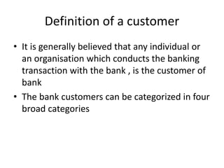 Definition of a customer
• It is generally believed that any individual or
an organisation which conducts the banking
transaction with the bank , is the customer of
bank
• The bank customers can be categorized in four
broad categories
 
