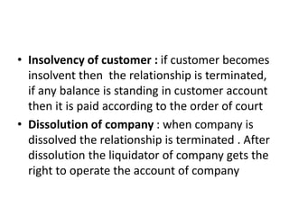 • Insolvency of customer : if customer becomes
insolvent then the relationship is terminated,
if any balance is standing in customer account
then it is paid according to the order of court
• Dissolution of company : when company is
dissolved the relationship is terminated . After
dissolution the liquidator of company gets the
right to operate the account of company
 
