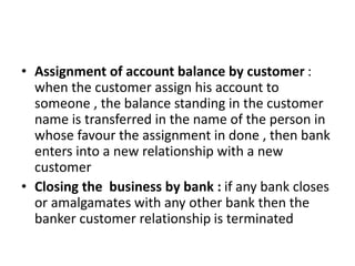 • Assignment of account balance by customer :
when the customer assign his account to
someone , the balance standing in the customer
name is transferred in the name of the person in
whose favour the assignment in done , then bank
enters into a new relationship with a new
customer
• Closing the business by bank : if any bank closes
or amalgamates with any other bank then the
banker customer relationship is terminated
 